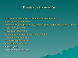 Fuentes de información http://www.deisidro.com/publicidad/benetton.htm www.monografias.com http://www.constitucion.es/constitucion/castellano/titulo_1.html www.youtube.com www.data-base.com Campañas contra el tabaco y el alcohol Opiniones publicitarias Encuestas publicitarias www.consumo-inc.es www.aap.es www.anunciantes.com 