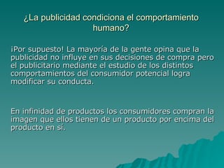 ¿La publicidad condiciona el comportamiento humano? ¡Por supuesto! La mayoría de la gente opina que la publicidad no influye en sus decisiones de compra pero el publicitario mediante el estudio de los distintos comportamientos del consumidor potencial logra modificar su conducta. En infinidad de productos los consumidores compran la imagen que ellos tienen de un producto por encima del producto en sí. 