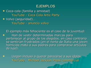 EJEMPLOS Coca-cola (familia y amistad)  YouTube  - Coca Cola  Artic  Party   Volvo (seguridad)… YouTube  - anuncio volvo El ejemplo más fehaciente es el caso de la juventud:  Han de vestir determinadas marcas para pertenecer al grupo de los elegidos, en caso contrario se sentirían frustrados (en el norte de Italia una joven homicida mató a sus padres para comprarse artículos de lujo). Llegan incluso a querer parecerse a sus ídolos. YouTube  - Michael Jackson  Pepsi   commercial 