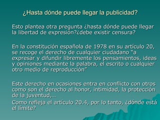 ¿Hasta dónde puede llegar la publicidad? Esto plantea otra pregunta ¿hasta dónde puede llegar la libertad de expresión?¿debe existir censura? En la constitución española de 1978 en su artículo 20, se recoge el derecho de cualquier ciudadano “a expresar y difundir libremente los pensamientos, ideas y opiniones mediante la palabra, el escrito o cualquier otro medio de reproducción” Este derecho en ocasiones entra en conflicto con otros como son el derecho al honor, intimidad, la protección de la juventud,… Como refleja el artículo 20.4, por lo tanto, ¿dónde está el límite? 