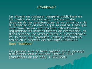 ¿Problema? La eficacia de cualquier campaña publicitaria en los medios de comunicación convencionales depende de las características de los anuncios y de la planificación de medios que se realice. Dado que esta planificación está bastante estandarizada, utilizándose las mismas fuentes de información, es difícil obtener una ventaja frente a la competencia. Por lo tanto una verdadera ventaja comparativa reside en la creación del mensaje publicitario. Spot "Teléfono" Un ejemplo si no se tiene cuidado con el mensaje publicitario sería el anuncio “Renault CLIO” (compañero de por vida)    RECHAZO 