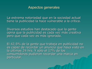 Aspectos generales La extrema notoriedad que en la sociedad actual tiene la publicidad la hace vulnerable a la crítica. Diversos estudios han destacado que la gente opina que la publicidad es cada vez más creativa pero que cada vez es más ignorada. El 42,5% de la gente que trabaja en publicidad no es capaz de recordar un anuncio que haya visto en la últimas 24 hrs. Y sólo el 17% de los consumidores pudieron recordar una marca en particular. 