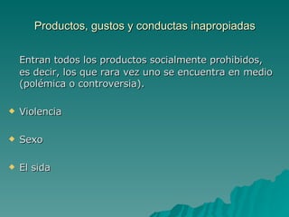 Productos, gustos y conductas inapropiadas Entran todos los productos socialmente prohibidos, es decir, los que rara vez uno se encuentra en medio (polémica o controversia). Violencia Sexo El sida 