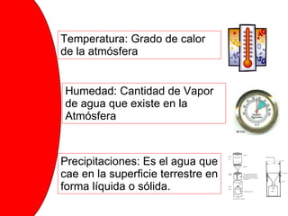 Temperatura: Grado de calor de la atmósfera Precipitaciones Humedad: Cantidad de Vapor de agua que existe en la Atmósfera Precipitaciones: Es el agua que cae en la superficie terrestre en forma líquida o sólida. 