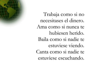Trabaja como si no necesitases el dinero. Ama como si nunca te hubiesen herido. Baila como si nadie te estuviese viendo. Canta como si nadie te estuviese escuchando. 