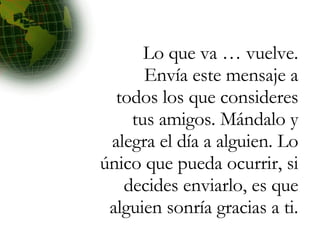 Lo que va … vuelve. Envía este mensaje a todos los que consideres tus amigos. Mándalo y alegra el día a alguien. Lo único que pueda ocurrir, si decides enviarlo, es que alguien sonría gracias a ti. 