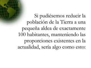 Si pudiésemos reducir la población de la Tierra a una pequeña aldea de exactamente 100 habitantes, manteniendo las proporciones existentes en la actualidad, sería algo como esto: 