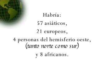 Habría: 57 asiáticos, 21 europeos, 4 personas del hemisferio oeste,  (tanto norte como sur) y 8 africanos. 