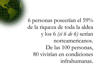 6 personas poseerían el 59% de la riqueza de toda la aldea y los 6  (sí 6 de 6)  serían norteamericanos. De las 100 personas, 80 vivirían en condiciones infrahumanas. 