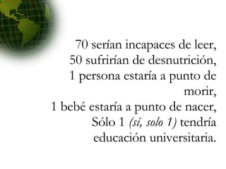 70 serían incapaces de leer, 50 sufrirían de desnutrición, 1 persona estaría a punto de morir, 1 bebé estaría a punto de nacer, Sólo 1  (sí, solo 1)  tendría educación universitaria. 