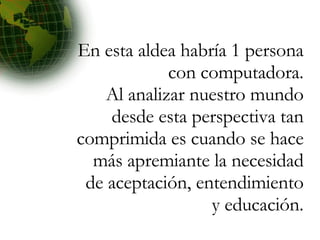 En esta aldea habría 1 persona con computadora. Al analizar nuestro mundo desde esta perspectiva tan comprimida es cuando se hace más apremiante la necesidad de aceptación, entendimiento y educación. 