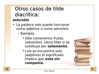 Prof. Texidor
Otros casos de tilde
Otros casos de tilde
diacrítica:
diacrítica:
solo/sólo
• La palabra solo puede funcionar
como adjetivo o como adverbio.
– Ejemplo:
• Sólo comeremos frutas.
(adverbio). Lleva tilde si se
sustituye por solamente.
• Luis se encuentra solo.
(adjetivo) el significado
implica que está sin
compañía.
 