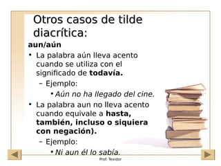 Prof. Texidor
Otros casos de tilde
Otros casos de tilde
diacrítica:
diacrítica:
aun/aún
• La palabra aún lleva acento
cuando se utiliza con el
significado de todavía.
– Ejemplo:
• Aún no ha llegado del cine.
• La palabra aun no lleva acento
cuando equivale a hasta,
también, incluso o siquiera
con negación).
– Ejemplo:
• Ni aun él lo sabía.
 