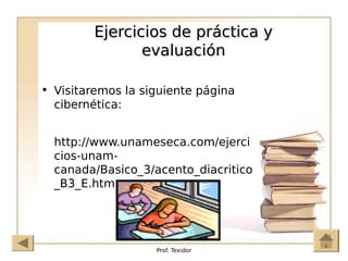 Prof. Texidor
Ejercicios de práctica y
Ejercicios de práctica y
evaluación
evaluación
• Visitaremos la siguiente página
cibernética:
http://www.unameseca.com/ejerci
cios-unam-
canada/Basico_3/acento_diacritico
_B3_E.htm
 