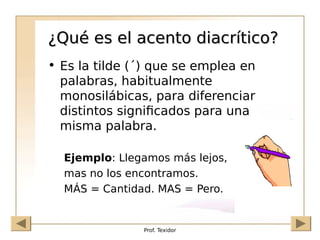 Prof. Texidor
¿Qué es el acento diacrítico?
¿Qué es el acento diacrítico?
• Es la tilde (´) que se emplea en
palabras, habitualmente
monosilábicas, para diferenciar
distintos significados para una
misma palabra.
Ejemplo: Llegamos más lejos,
mas no los encontramos.
MÁS = Cantidad. MAS = Pero.
 