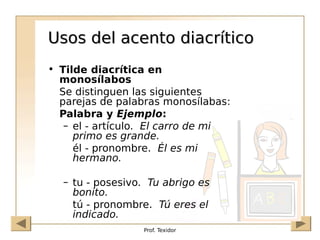 Prof. Texidor
Usos del acento diacrítico
Usos del acento diacrítico
• Tilde diacrítica en
monosílabos
Se distinguen las siguientes
parejas de palabras monosílabas:
Palabra y Ejemplo:
– el - artículo. El carro de mi
primo es grande.
él - pronombre. Él es mi
hermano.
– tu - posesivo. Tu abrigo es
bonito.
tú - pronombre. Tú eres el
indicado.
 