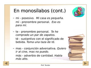 Prof. Texidor
En monosílabos (cont.)
En monosílabos (cont.)
– mi - posesivo. Mi casa es pequeña.
mí - pronombre personal. Eso es
para mí.
– te - pronombre personal. Te he
comprado un par de zapatos.
té - sustantivo con el significado de
bebida. Toma una taza de té.
– mas - conjunción adversativa. Quiero
ir al cine, mas no puedo.
más - adverbio de cantidad. Habla
más alto.
 