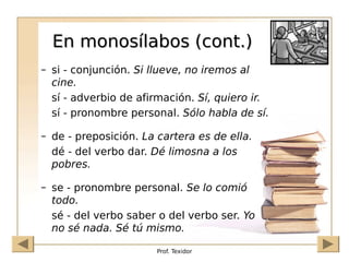 Prof. Texidor
En monosílabos (cont.)
En monosílabos (cont.)
– si - conjunción. Si llueve, no iremos al
cine.
sí - adverbio de afirmación. Sí, quiero ir.
sí - pronombre personal. Sólo habla de sí.
– de - preposición. La cartera es de ella.
dé - del verbo dar. Dé limosna a los
pobres.
– se - pronombre personal. Se lo comió
todo.
sé - del verbo saber o del verbo ser. Yo
no sé nada. Sé tú mismo.
 