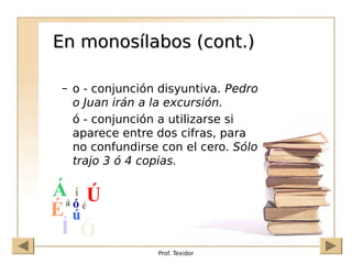 Prof. Texidor
En monosílabos (cont.)
En monosílabos (cont.)
– o - conjunción disyuntiva. Pedro
o Juan irán a la excursión.
ó - conjunción a utilizarse si
aparece entre dos cifras, para
no confundirse con el cero. Sólo
trajo 3 ó 4 copias.
 