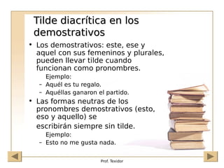Prof. Texidor
Tilde diacrítica en los
Tilde diacrítica en los
demostrativos
demostrativos
• Los demostrativos: este, ese y
aquel con sus femeninos y plurales,
pueden llevar tilde cuando
funcionan como pronombres.
Ejemplo:
– Aquél es tu regalo.
– Aquéllas ganaron el partido.
• Las formas neutras de los
pronombres demostrativos (esto,
eso y aquello) se
escribirán siempre sin tilde.
Ejemplo:
– Esto no me gusta nada.
 