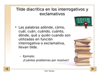 Prof. Texidor
Tilde diacrítica en los interrogativos y
Tilde diacrítica en los interrogativos y
exclamativos
exclamativos
• Las palabras adónde, cómo,
cuál, cuán, cuándo, cuánto,
dónde, qué y quién cuando son
utilizadas en función
interrogativa o exclamativa,
llevan tilde.
– Ejemplo:
¡Cuántos problemas por resolver!
 
