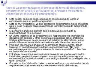 Fase 2: La segunda fase en el proceso de toma de decisiones, consiste en un análisis exhaustivo del problema mediante la utilización del máximo de antecedentes. Este pensar en grupo tiene, además, la conveniencia de lograr un compromiso para su 'posterior ejecución. Esto es muy importante, ya que el directivo generalmente no se encuentra solo, y debe negociar con otras personas la implantación de determinada decisión. El pensar en grupo no significa que el ejecutivo se exima de su responsabilidad en a decisión. En última instancia él es directamente el responsable y la intención de discutirlo con colegas u otras personas relacionadas con el problema. Implica solamente el deseo de reunir el máximo de alternativas, lo que puede obtenerse sumando las experiencias de diferentes personas. Para que el pensar en grupo sea desarrollado eficientemente, deben tomarse en consideración los adagios norteamericanos." No debe consultarse a carniceros sobre asuntos de naves espaciales" o 'Muchos cocineros dañan el caldo". El trabajar en equipo es útil cuando la suma de las aportaciones de los individuos que participan en el grupo es mayor que la que se lograría consultándolos individualmente, o cual se logra cuando se ha elegido bien a quien consultar. Por este motivo el directivo debe proceder en forma muy racional al decidir a quiénes recurrirá en esta etapa de formulación de alternativas. 