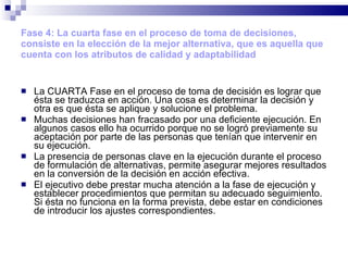 Fase 4: La cuarta fase en el proceso de toma de decisiones, consiste en la elección de la mejor alternativa, que es aquella que cuenta con los atributos de calidad y adaptabilidad   La CUARTA Fase en el proceso de toma de decisión es lograr que ésta se traduzca en acción. Una cosa es determinar la decisión y otra es que ésta se aplique y solucione el problema. Muchas decisiones han fracasado por una deficiente ejecución. En algunos casos ello ha ocurrido porque no se logró previamente su aceptación por parte de las personas que tenían que intervenir en su ejecución. La presencia de personas clave en la ejecución durante el proceso de formulación de alternativas, permite asegurar mejores resultados en la conversión de la decisión en acción efectiva. El ejecutivo debe prestar mucha atención a la fase de ejecución y establecer procedimientos que permitan su adecuado seguimiento. Si ésta no funciona en la forma prevista, debe estar en condiciones de introducir los ajustes correspondientes. 