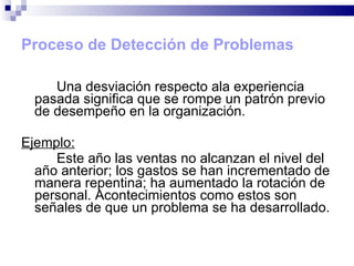 Proceso de Detección de Problemas Una desviación respecto ala experiencia pasada significa que se rompe un patrón previo de desempeño en la organización. Ejemplo: Este año las ventas no alcanzan el nivel del año anterior; los gastos se han incrementado de manera repentina; ha aumentado la rotación de personal. Acontecimientos como estos son señales de que un problema se ha desarrollado. 