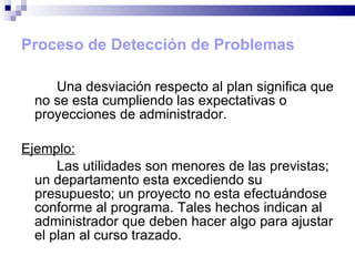 Proceso de Detección de Problemas Una desviación respecto al plan significa que no se esta cumpliendo las expectativas o proyecciones de administrador.  Ejemplo: Las utilidades son menores de las previstas; un departamento esta excediendo su presupuesto; un proyecto no esta efectuándose conforme al programa. Tales hechos indican al administrador que deben hacer algo para ajustar el plan al curso trazado. 
