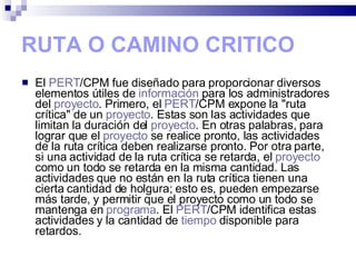 RUTA O CAMINO CRITICO El  PERT /CPM fue diseñado para proporcionar diversos elementos útiles de  información  para los administradores del  proyecto . Primero, el  PERT /CPM expone la "ruta crítica" de un  proyecto . Estas son las actividades que limitan la duración del  proyecto . En otras palabras, para lograr que el  proyecto  se realice pronto, las actividades de la ruta crítica deben realizarse pronto. Por otra parte, si una actividad de la ruta crítica se retarda, el  proyecto  como un todo se retarda en la misma cantidad. Las actividades que no están en la ruta crítica tienen una cierta cantidad de holgura; esto es, pueden empezarse más tarde, y permitir que el proyecto como un todo se mantenga en  programa . El  PERT /CPM identifica estas actividades y la cantidad de  tiempo  disponible para retardos. 