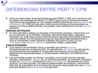 DIFERENCIAS ENTRE PERT Y CPM Como se indicó antes, la principal diferencia entre PERT y CPM es la manera en que se realizan los estimados de tiempo. E1 PERT supone que el tiempo para realizar cada una de las actividades es una variable aleatoria descrita por una  distribución  de  probabilidad . E1 CPM por otra parte, infiere que los tiempos de las actividades se conocen en forma determinísticas y se pueden variar cambiando el nivel de  recursos  utilizados. Definición del Proyecto En toda actividad a realizar se requieren conocimientos precisos y claros de lo que se va a ejecutar, de su finalidad, viabilidad, elementos disponibles, capacidad financiera, etc. Esta etapa aunque esencial para la ejecución del proyecto no forma parte del método. Es una etapa previa que se debe desarrollar separadamente y para la cual también puede utilizarse el Método del Camino Critico. Es una  investigación  de  objetivos ,  métodos  y elementos viables y disponibles. Lista de Actividades Es la relación de actividades físicas o mentales que forman  procesos  interrelacionados en un proyecto total. En general esta  información  es obtenida de las personas que intervendrán en la ejecución del proyecto, de acuerdo con la asignación de responsabilidades y nombramientos realizados en la Definición del Proyecto. Las actividades pueden ser físicas o mentales, como construcciones, tramites, estudios, inspecciones,  dibujos , etc. En términos generales, se considera Actividad a la serie de  operaciones  realizadas por una  persona  o  grupo  de personas en forma continua, sin interrupciones, con tiempos determinables de iniciación y terminación. Esta lista de actividades sirve de base a las personas responsables de cada  proceso  para que elaboren sus  presupuestos  de ejecución. 