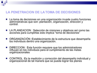 LA PENETRACION DE LA TOMA DE DECISIONES La toma de decisiones en una organización invade cuatro funciones administrativas que son: plantación, organización, dirección y control. LA PLANEACION : Selección de misiones y objetivos así como las acciones para cumplirlas esto implica “toma de decisiones” ORGANIZACIÓN :Establecimiento de la estructura que desempeña los individuos dentro una organización. DIRECCION : Esta función requiere que los administradores influyan en los individuos para el cumplimiento de las metas organizacionales CONTROL :Es la medición y corrección del desempeño individual y organizacional de tal manera que se pueda lograr los planes 