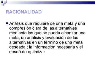 RACIONALIDAD Análisis que requiere de una meta y una compresión clara de las alternativas mediante las que se pueda alcanzar una meta, un análisis y evaluación de las alternativas en un termino de una meta deseada ; la información necesaria y el deseó de optimizar 