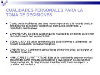 CUALIDADES PERSONALES PARA LA TOMA DE DECISIONES Cuatro de las cualidades que tiene mayor importancia a la hora de analizar  al tomador de decisiones; experiencia, buen juicio, creatividad, y habilidades cuantitativas. EXPERIENCIA: Es lógico suponer que la habilidad de un mando para tomar decisiones crece con la experiencia. BUEN JUICIO: Se utiliza el termino juicio para referirnos a la habilidad  de evaluar información  de forma inteligente. CREATIVIDAD: Combinar o asociar ideas de manera única  para lograr un resultado nuevo útil. HABILIDADES CUANTITATIVAS: Esta es la habilidad de emplear técnicas presentados como métodos cuantitativas o investigación de operaciones como pueden ser : la programación lineal teoría de líneas de espera  y modelos de inventarios  