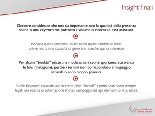 Insight finali 
Occorre considerare che non sia importante solo la quantità della presenza 
online di una keyword ma piuttosto il volume di ricerca ad essa associata. 
Bisogna quindi chiedersi NON tanto quanti contenuti sono 
online ma la loro capacità di generare ricerche quindi interesse. 
Per alcune “prodotti” esiste una modesta narrazione spontanea attraverso 
le foto (Instagram), perché i termini non corrispondono al linguaggio 
naturale o sono troppo generici. 
Nelle Keyword associate alle ricerche delle “località” i primi posti sono sempre 
legati alla ricerca di sistemazione (hotel, campeggio ed agli elementi di interesse). 
 