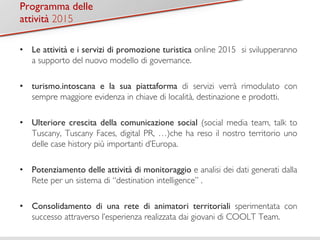 TiPtroolgora 1m 
ma delle  
attività 2015 
• Le attività e i servizi di promozione turistica online 2015 si svilupperanno 
a supporto del nuovo modello di governance. 
• turismo.intoscana e la sua piattaforma di servizi verrà rimodulato con 
sempre maggiore evidenza in chiave di località, destinazione e prodotti. 
• Ulteriore crescita della comunicazione social (social media team, talk to 
Tuscany, Tuscany Faces, digital PR, …)che ha reso il nostro territorio uno 
delle case history più importanti d’Europa. 
• Potenziamento delle attività di monitoraggio e analisi dei dati generati dalla 
Rete per un sistema di “destination intelligence” . 
• Consolidamento di una rete di animatori territoriali sperimentata con 
successo attraverso l’esperienza realizzata dai giovani di COOLT Team. 
 