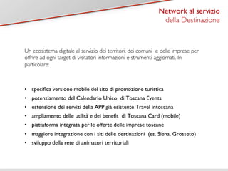 Titolo 1 
Network al servizio 
della Destinazione 
Un ecosistema digitale al servizio dei territori, dei comuni e delle imprese per 
offrire ad ogni target di visitatori informazioni e strumenti aggiornati. In 
particolare: 
• specifica versione mobile del sito di promozione turistica 
• potenziamento del Calendario Unico di Toscana Events 
• estensione dei servizi della APP già esistente Travel intoscana 
• ampliamento delle utilità e dei benefit di Toscana Card (mobile) 
• piattaforma integrata per le offerte delle imprese toscane 
• maggiore integrazione con i siti delle destinazioni (es. Siena, Grosseto) 
• sviluppo della rete di animatori territoriali 
 