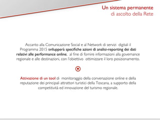 Titolo 1 
Un sistema permanente 
di ascolto della Rete 
Accanto alla Comunicazione Social e al Network di servizi digitali il 
Programma 2015 svilupperà specifiche azioni di analisi-reporting dei dati 
relativi alle performance online, al fine di fornire informazioni alla governance 
regionale e alle destinazioni, con l’obiettivo ottimizzare il loro posizionamento. 
Attivazione di un tool di monitoraggio della conversazione online e della 
reputazione dei principali attrattori turistici della Toscana, a supporto della 
competitività ed innovazione del turismo regionale. 
 