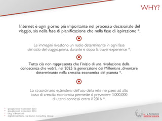 Internet è ogni giorno più importante nel processo decisionale del 
viaggio, sia nella fase di pianificazione che nella fase di ispirazione *. 
Le immagini rivestono un ruolo determinante in ogni fase 
del ciclo del viaggio,prima, durante e dopo la travel experience *. 
Tutto ciò non rappresenta che l’inizio di una rivoluzione della 
conoscenza che vedrà, nel 2025 la generazione dei Millenians ,diventare 
determinante nella crescita economica del pianeta *. 
* google road to decision 2013 
* google road to decision 2014 
* blog di Brian Solis 
* digital manifesto , by Boston Consulting Group 
WHY? 
Lo straordinario estendersi dell’uso della rete nei paesi ad alto 
tasso di crescita economica permette d prevedere 3.000.000 
di utenti connessi entro il 2016 *. 
 