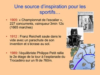 Une source d’inspiration pour les sportifs… 1905 : « Championnat de l’escalier », 227 concurrents, vainqueur 3min 12s (1665 marches)  1912  : Franz Reichelt saute dans le vide avec un parachute de son invention et s’écrase au sol. 1989 : l’équilibriste Philippe Petit rallie le 2e étage de la tour à l’esplanade du Trocadéro sur un fil de 760m. 
