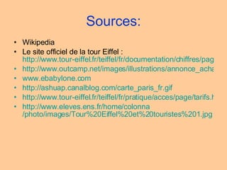 Sources: Wikipedia Le site officiel de la tour Eiffel :  http://www.tour-eiffel.fr/teiffel/fr/documentation/chiffres/page/frequentation.html http://www.outcamp.net/images/illustrations/annonce_achat.gif www.ebabylone.com   http:// ashuap.canalblog.com / carte_paris_fr.gif http://www.tour-eiffel.fr/teiffel/fr/pratique/acces/page/tarifs.html http:// www.eleves.ens.fr /home/ colonna /photo/images/Tour%20Eiffel%20et%20touristes%201.jpg 