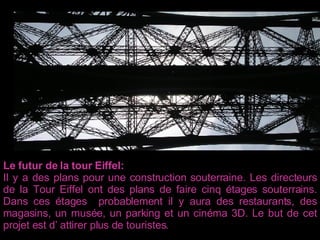 Le futur de la tour Eiffel: Il y a des plans pour une construction souterraine. Les directeurs de la Tour Eiffel ont des plans de faire cinq étages souterrains. Dans ces étages  probablement il y aura des restaurants, des magasins, un musée, un parking et un cinéma 3D. Le but de cet projet est d’ attirer plus de touristes .  