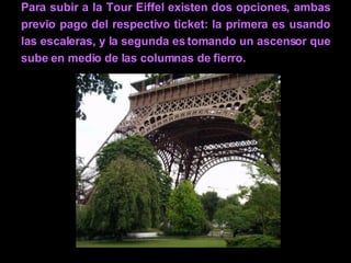 Para subir a la Tour Eiffel existen dos opciones, ambas previo pago del respectivo ticket: la primera es usando las escaleras, y la segunda es tomando un ascensor que sube en medio de las columnas de fierro. 