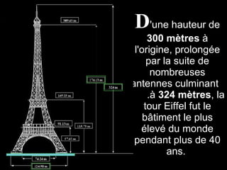 D 'une hauteur de  300 mètres  à l'origine, prolongée par la suite de nombreuses antennes culminant  .à  324 mètres , la tour Eiffel fut le bâtiment le plus élevé du monde pendant plus de 40 ans.  