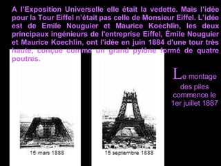 A l’Exposition Universelle elle était la vedette. Mais l’idée pour la Tour Eiffel n’était pas celle de Monsieur Eiffel. L’idée est de Emile Nouguier et Maurice Koechlin, les deux principaux ingénieurs de l'entreprise Eiffel, Émile Nouguier et Maurice Koechlin, ont l'idée en juin 1884 d'une tour très haute, conçue comme un grand pylône formé de quatre poutres.  L e montage des piles commence le 1er juillet 1887  