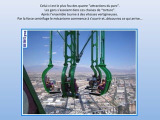 Celui-ci est le plus fou des quatre “attractions du parc”.
Les gens s’assoient dans ces chaises de “torture”.
Après l’ensemble tourne à des vitesses vertigineuses.
Par la force centrifuge le mécanisme commence à s’ouvrir et..découvrez ce qui arrive...
 
