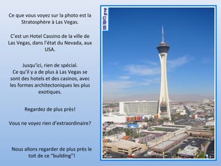 Ce que vous voyez sur la photo est la
Stratosphère à Las Vegas.
C’est un Hotel Cassino de la ville de
Las Vegas, dans l’état du Nevada, aux
USA.
Jusqu’ici, rien de spécial.
Ce qu’il y a de plus à Las Vegas se
sont des hotels et des casinos, avec
les formes architectoniques les plus
exotiques.
Regardez de plus près!
Vous ne voyez rien d’extraordinaire?
Nous allons regarder de plus près le
toit de ce “building”!
 