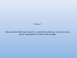Et vous ?
Cela vous dirait d’aller vous “amuser”, au sommet de cette tour, sur avec un de ces
quatre “jouets géants” et tester votre courage?
 