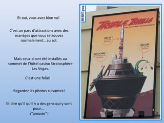 Et oui, vous avez bien vu!
C’est un parc d’attractions avec des
manèges que vous retrouvez
normalement...au sol.
C’est une folie!
Regardez les photos suivantes!
Et dire qu’il qu’il y a des gens qui y vont
pour...
s“amuser”!
Mais ceux-ci ont été installés au
sommet de l’hôtel casino Stratosphère
Las Vegas.
 