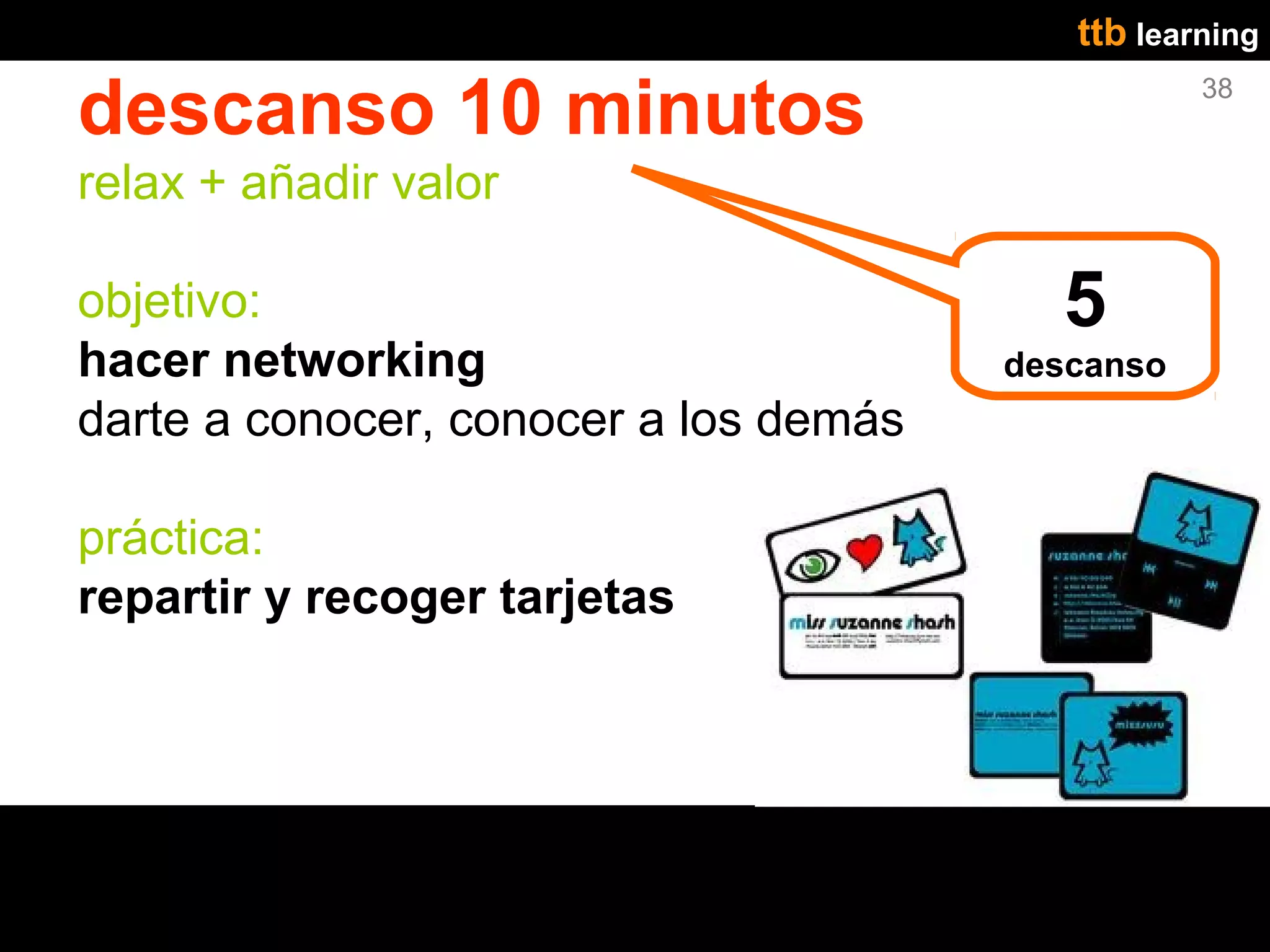 ttb learning

descanso 10 minutos                               38


relax + añadir valor

objetivo:                                5
hacer networking                       descanso
darte a conocer, conocer a los demás

práctica:
repartir y recoger tarjetas
 